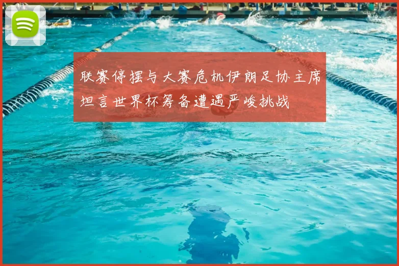 联赛停摆与大赛危机伊朗足协主席坦言世界杯筹备遭遇严峻挑战