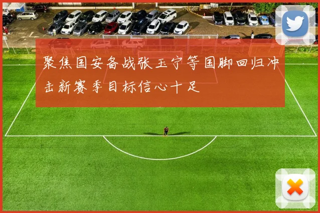 聚焦国安备战张玉宁等国脚回归冲击新赛季目标信心十足