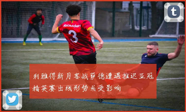 利雅得新月客战萨德遭遇推迟亚冠精英赛出线形势或受影响