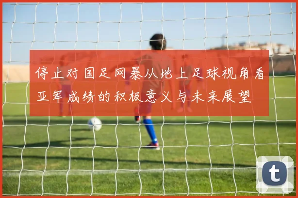 停止对国足网暴从地上足球视角看亚军成绩的积极意义与未来展望