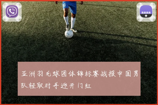 亚洲羽毛球团体锦标赛战报中国男队轻取对手迎开门红