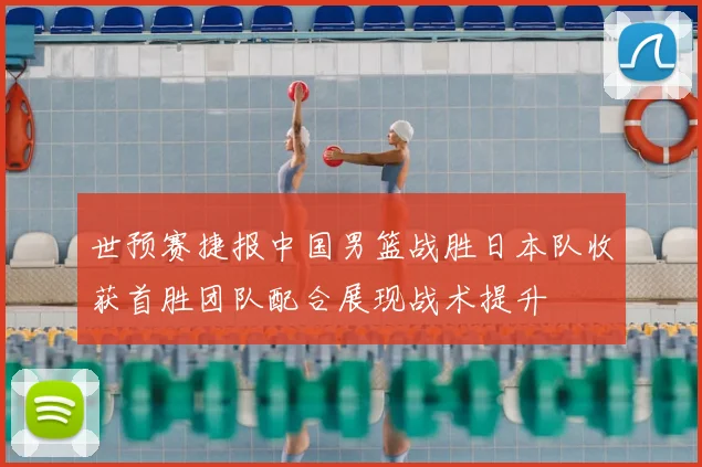 世预赛捷报中国男篮战胜日本队收获首胜团队配合展现战术提升