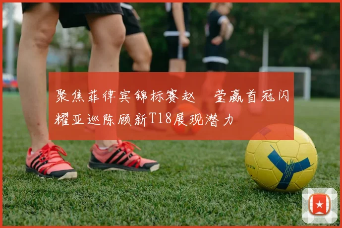 聚焦菲律宾锦标赛赵祐莹赢首冠闪耀亚巡陈顾新T18展现潜力