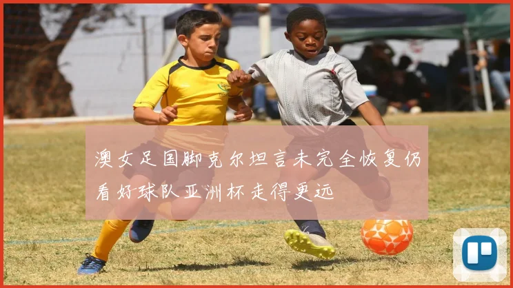 澳女足国脚克尔坦言未完全恢复仍看好球队亚洲杯走得更远