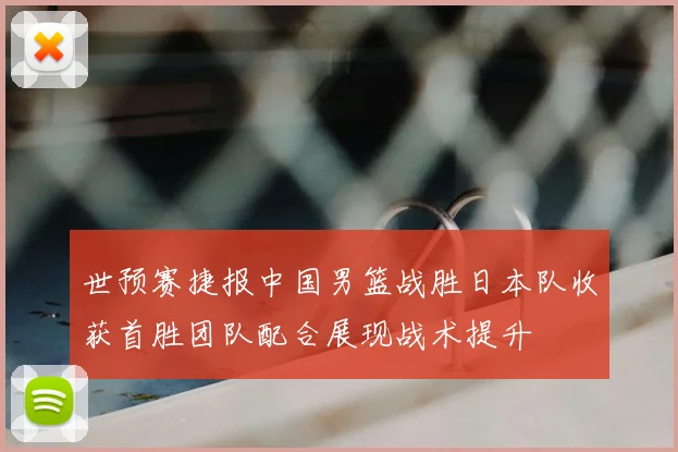 世预赛捷报中国男篮战胜日本队收获首胜团队配合展现战术提升