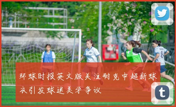 环球时报英文版关注耐克中超新球衣引发球迷美学争议